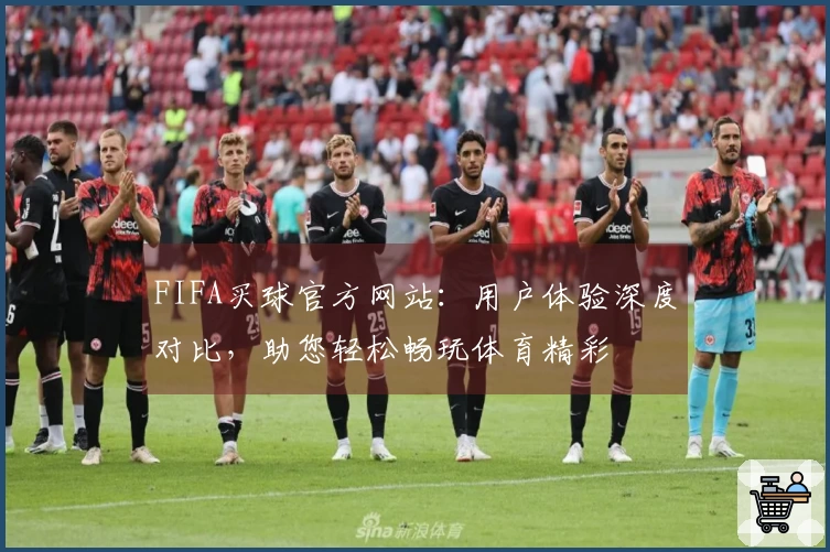 FIFA买球官方网站：用户体验深度对比，助您轻松畅玩体育精彩