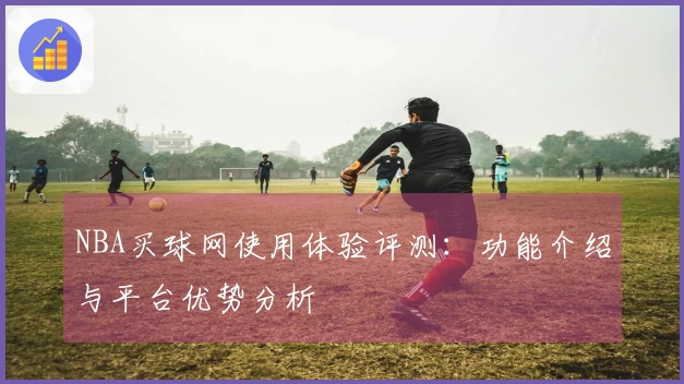 NBA买球网使用体验评测：功能介绍与平台优势分析